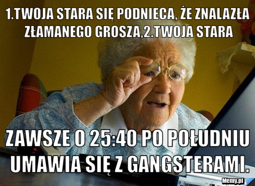 1.twoja stara się podnieca, że znalazła złamanego grosza,2.twoja stara zawsze o 25:40 po południu umawia się z gangsterami.