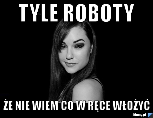 Tyle roboty że nie wiem co w ręce włożyć