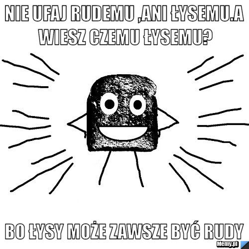 Nie ufaj rudemu ,ani łysemu.a wiesz czemu łysemu? Bo łysy może zawsze być rudy