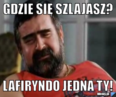 Gdzie się szlajasz?  lafiryndo jedna ty!