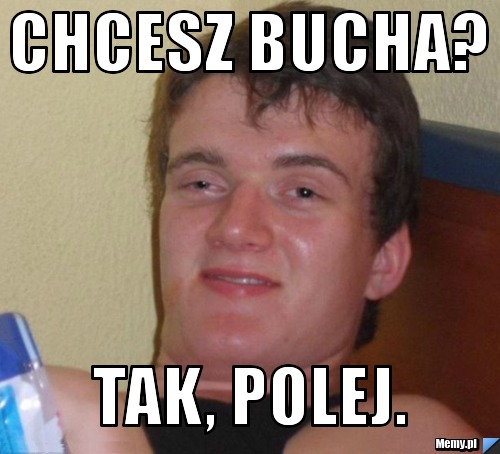 CHCESZ BUCHA? TAK, POLEJ.