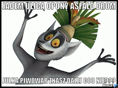 Jadem ulicą opony asfald drom julka piwowar znasz dalej coo nie???