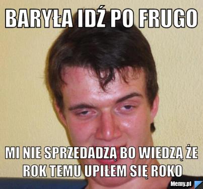 Baryła idź po frugo mi nie sprzedadzą bo wiedzą że rok temu upiłem się roko