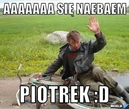 Aaaaaaa się naebaem piotrek :D