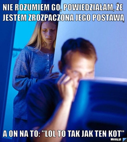 NIE ROZUMIEM GO, POWIEDZIAŁAM, ŻE JESTEM ZROZPACZONA JEGO POSTAWĄ  A ON NA TO: "LOL TO TAK JAK TEN KOT"