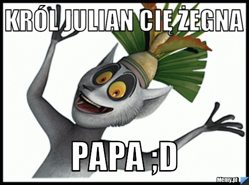 Król Julian Cię żegna Papa ;D