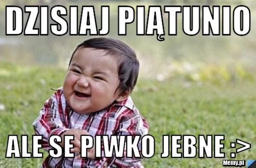 Dzisiaj piątunio  ale se piwko jebne :>