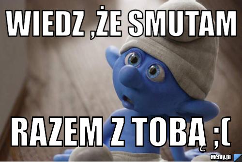 Wiedz ,że smutam razem z Tobą ;(