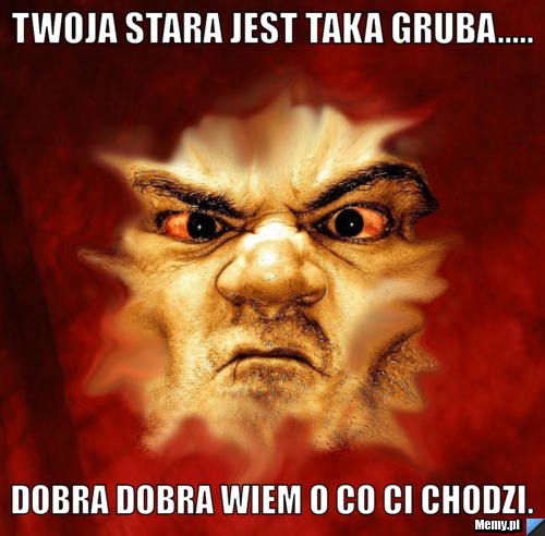 Twoja stara jest taka gruba..... dobra dobra wiem o co ci chodzi.
