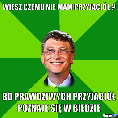 Wiesz czemu nie mam przyjaciół ? Bo prawdziwych przyjaciół poznaje się w biedzie 