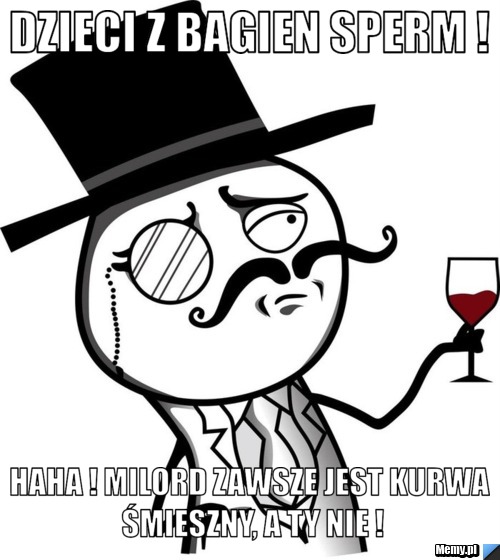 Dzieci z bagien sperm ! haha ! Milord zawsze jest kurwa śmieszny, a ty nie !