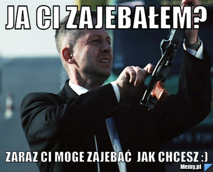 Ja ci zajebałem? Zaraz Ci moge zajebać  jak chcesz :)