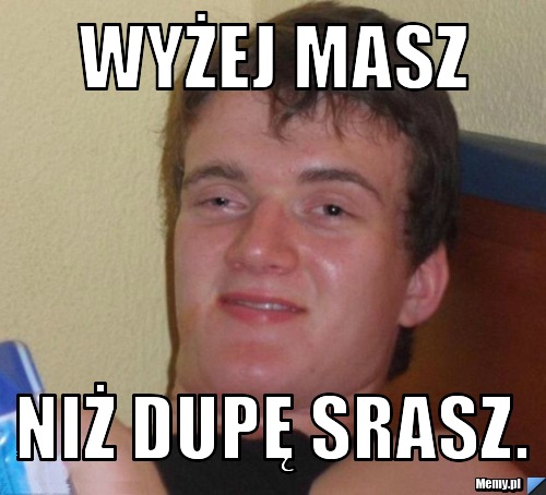 Wyżej masz  niż dupę srasz.