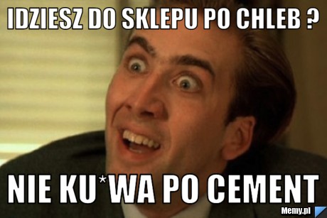 Idziesz do sklepu po chleb ? nie ku*wa po cement