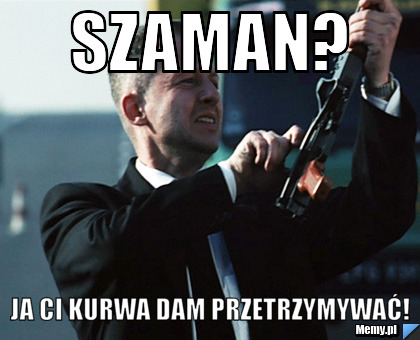 Szaman? Ja ci kurwa dam przetrzymywać!
