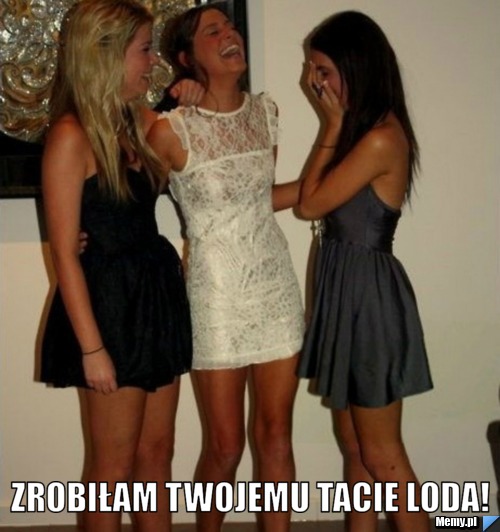  zrobiłam twojemu tacie loda!