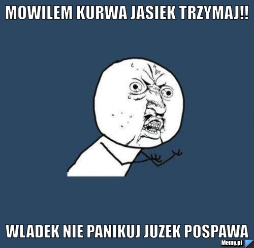 Mowilem kurwa jasiek trzymaj!!  wladek nie panikuj juzek pospawa 