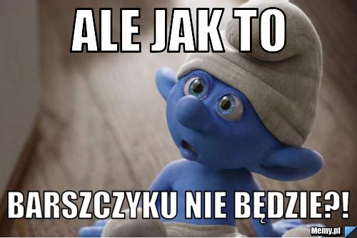 Ale jak to barszczyku nie będzie?!