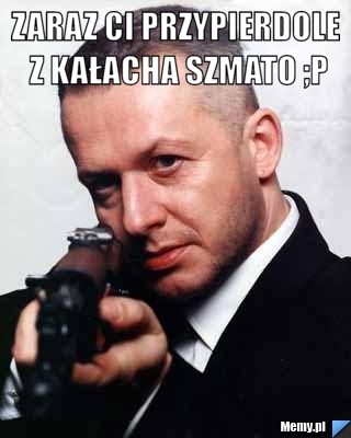 Zaraz ci przypierdole z kałacha szmato ;p 