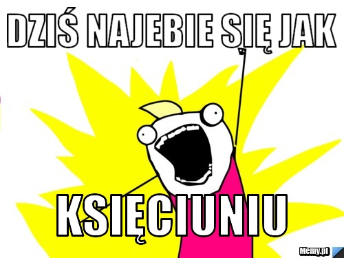 DZIŚ najebie się jak księciuniu