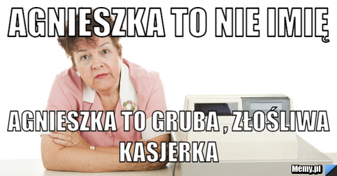 Agnieszka to nie imię  agnieszka to gruba , złośliwa kasjerka 