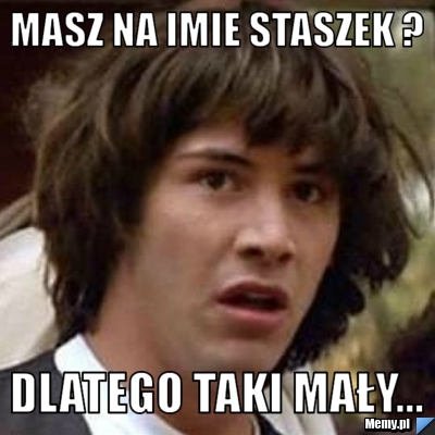 Masz na imie staszek ?  dlatego taki mały...