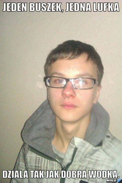 Jeden buszek, jedna lufka dziala tak jak dobra wodka.
