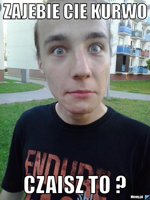 Zajebie cie kurwo czaisz to ? 