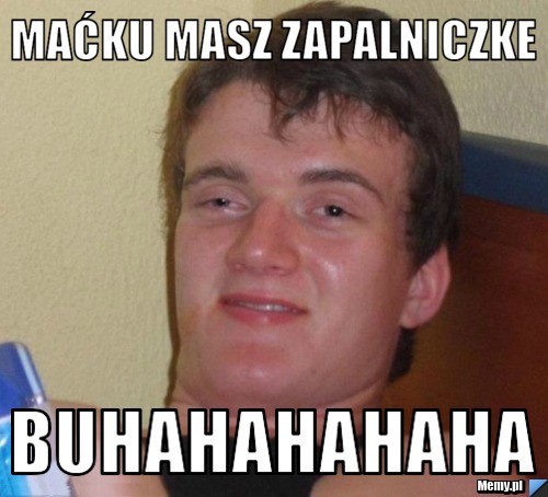 Maćku masz zapalniczke buhahahahaha