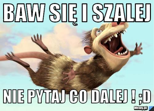 Baw się i szalej  nie pytaj co dalej ! ;D