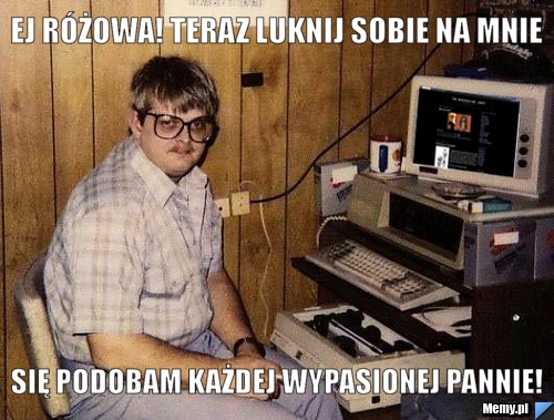 Ej Różowa! Teraz luknij sobie na mnie Się podobam każdej wypasionej pannie!
