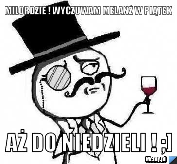 Milordzie ! Wyczuwam Melanż w piątek   aż do niedzieli ! ;]