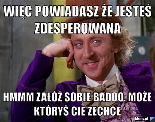 Więc powiadasz że jesteś zdesperowana  hmmm załóż sobie badoo, może któryś Cie zechce 