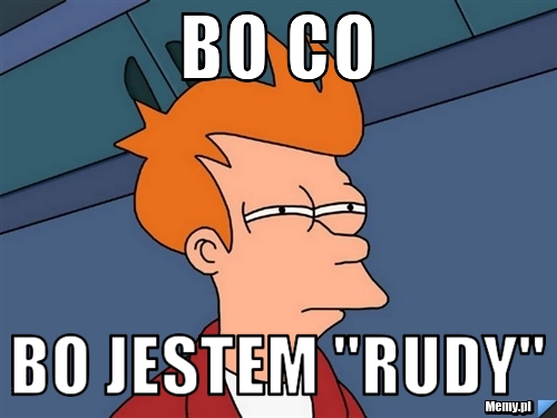 Bo co  bo jestem "rudy"