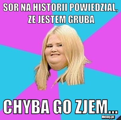Sor na historii powiedzial, ze jestem gruba chyba go zjem...