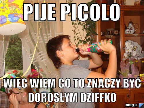 Pije PIcolo więc wiem co to znaczy być dorosłym dziffko 