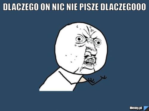 Dlaczego on nic nie pisze dlaczegooo 