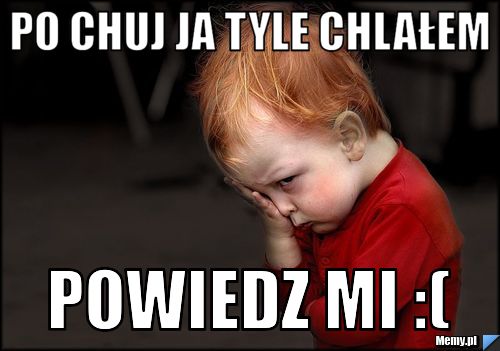Po chuj ja tyle chlałem  powiedz mi :(