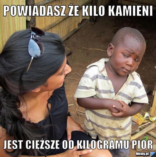 Powiadasz że kilo kamieni  jest cięższe od kilogramu piór