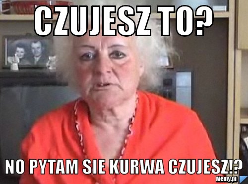 Czujesz to? No pytam sie kurwa czujesz!?