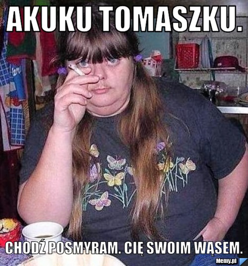 Akuku Tomaszku. Chodź posmyram. Cię swoim wąsem. 