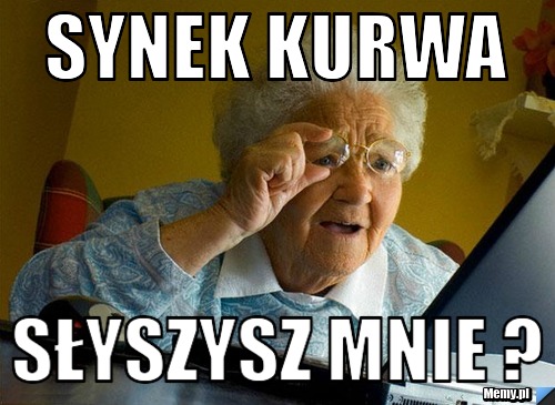 Synek kurwa słyszysz mnie ?