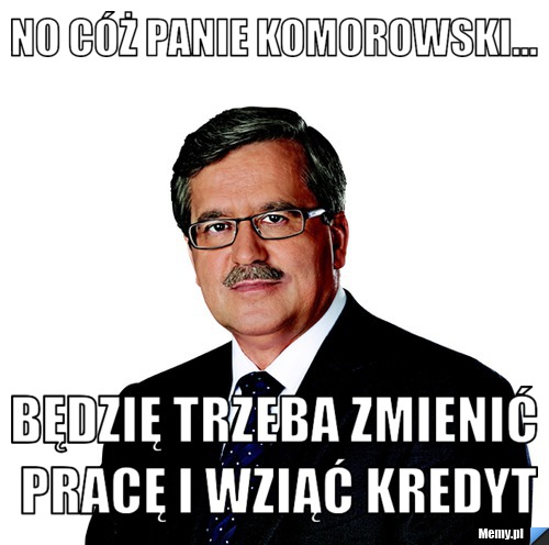  no cóż panie komorowski... będzię trzeba zmienić pracę i wziąć kredyt