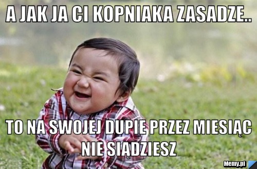 A JAK JA CI KOPNIAKA ZASADZE.. tO NA SWOJEJ DUPIE PRZEZ MIESIĄC NIE SIĄDZIESZ 