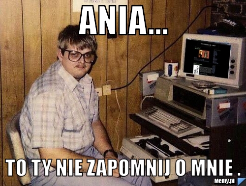 Ania... to Ty nie zapomnij o mnie .