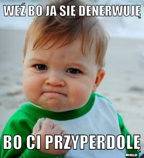 Weź bo ja się denerwuję  bo ci przyperdolę