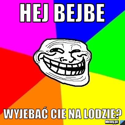 HEJ BEJBE WYJEBAĆ CIE NA LODZIE?