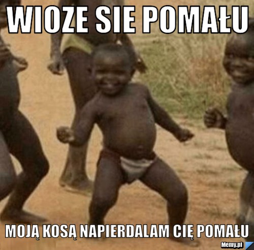 Wioze sie pomału Moją kosą napierdalam cię pomału