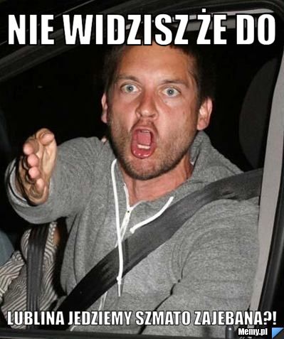 Nie widzisz że do LUBLINA jedziemy szmato zajebana?!