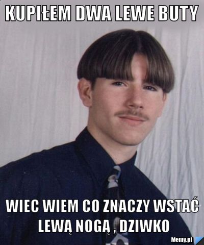 KUPIŁEM DWA LEWE BUTY  WIEC WIEM CO ZNACZY WSTAĆ LEWĄ NOGĄ , DZIWKO